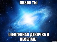 лизок ты офигенная девочка и веселая:*