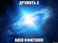 дружить с аней офигенно