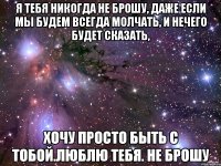 я тебя никогда не брошу, даже если мы будем всегда молчать, и нечего будет сказать, хочу просто быть с тобой.люблю тебя. не брошу