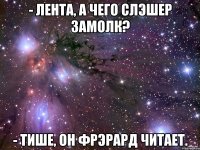 - лента, а чего слэшер замолк? - тише, он фрэрард читает.