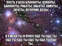 пусть у всех блокноты, купюры, банкноты, работы, заботы, замуты, зачеты, вечерние дозы. а у меня ты и плюс еще ты еще ты еще ты еще ты еще ты еще ты еще ты..