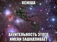 ксюша ахуительность этого имени зашкаливает