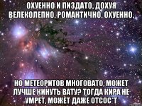 охуенно и пиздато, дохуя велеколепно, романтично, охуенно, но метеоритов многовато, может лучше кинуть вату? тогда кира не умрет, может даже отсос*т