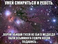 умей смириться и реветь. воруй ,убивай гусей не еби в медведя пали осьминога сожри ногой подавись