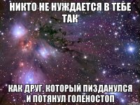 никто не нуждается в тебе так как друг, который пизданулся и потянул голеностоп