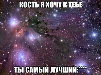 кость я хочу к тебе ты самый лучший:****