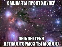 сашка ты просто супер люблю тебя детка)))тормоз ты мой)))))