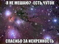 -я не мешаю? -есть чуток спасибо за искренность