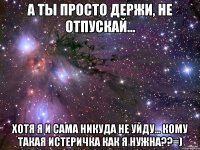 а ты просто держи, не отпускай... хотя я и сама никуда не уйду... кому такая истеричка как я нужна??=)