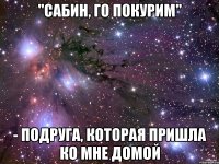 "сабин, го покурим" - подруга, которая пришла ко мне домой