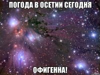 погода в осетии сегодня офигенна!