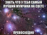 знать,что у тебя самый лучший мужчина на свете превосходно