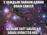 с каждым лайком админ brain cancer больше ебёт бабла и в бабах купается,нах!"