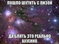 пошло шутить с лизой да блять это реально ахуенно