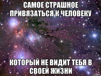 самое страшное привязаться к человеку который не видит тебя в своей жизни