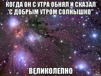 когда он с утра обнял и сказал 'с добрым утром солнышко" великолепно