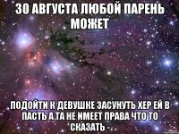 30 августа любой парень может подойти к девушке засунуть хер ей в пасть а та не имеет права что то сказать -