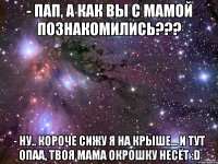 - пап, а как вы с мамой познакомились??? - ну.. короче сижу я на крыше... и тут опаа, твоя мама окрошку несёт :d