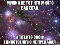 мужик не тот.кто много баб ебал, а тот,кто свою единственную не предавал.