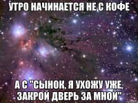 утро начинается не с кофе а с "сынок, я ухожу уже, закрой дверь за мной"