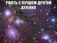 ржать с лучшем другом ахуенно 