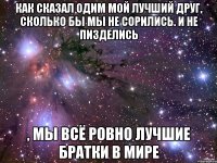 как сказал одим мой лучший друг, сколько бы мы не сорились. и не пизделись , мы всё ровно лучшие братки в мире