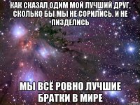 как сказал одим мой лучший друг, сколько бы мы не сорились. и не пизделись мы всё ровно лучшие братки в мире