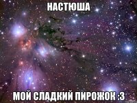 настюша мой сладкий пирожок :3