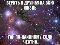 верить в дружбу на всю жизнь так по-наивному, если честно