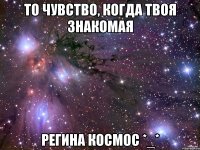 то чувство, когда твоя знакомая регина космос *_*