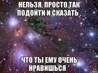 нельзя, просто так подойти и сказать , что ты ему очень нравишься *