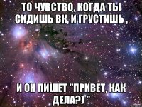 то чувство, когда ты сидишь вк, и грустишь , и он пишет "привет, как дела?) "