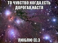 то чувство когда есть дорогая настя люблю ее:3