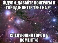 ждули, давайте поиграем в городо: питер тебе на р... следующий город в комент =)