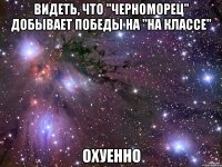 видеть, что "черноморец" добывает победы на "на классе" охуенно