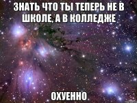 знать что ты теперь не в школе, а в колледже охуенно