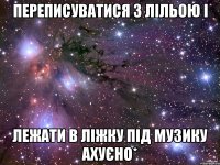 переписуватися з лільою і лежати в ліжку під музику ахуєно*