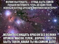 желаю выглядеть — отпад, быть самой лучшей на планете, чтоб за один твой нежный взгляд бросали миллион на ветер!!! желаю восхищать красой без всяких кремов, масок, гелей… короче, просто быть такой, какая ты на самом деле!