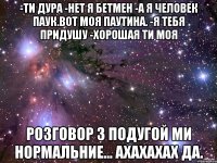 -ти дура -нет я бетмен -а я человек паук.вот моя паутина. -я тебя придушу -хорошая ти моя розговор з подугой ми нормальние... ахахахах да.