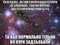 ти пєрдулє...як там сухопердівці???кури не браковані...?бичка молоко дає???кролики срають??? та вьо нормально тільки во кури задзьобали