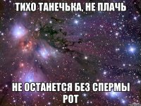 тихо танечька, не плачь не останется без спермы рот