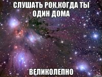 слушать рок,когда ты один дома великолепно