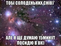 тобі солоденьких снів)* але я ще думаю 15минут посидю в вк)