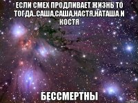 если смех продливает жизнь то тогда..саша,саша,настя,наташа и костя бессмертны