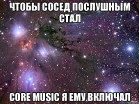 чтобы сосед послушным стал core music я ему включал