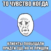 то чувство когда клиенты пообещали придти еще, но не пришли