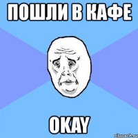 пошли в кафе okay