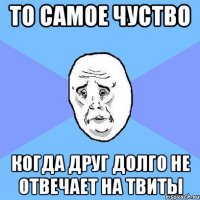 то самое чуство когда друг долго не отвечает на твиты