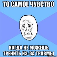 то самое чувство когда не можешь тренить из-за травмы