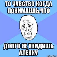 то чувство когда понимаешь,что долго не увидишь алёнку